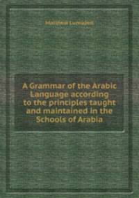 A Grammar of the Arabic Language according to the principles taught and maintained in the Schools of Arabia