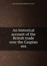 An historical account of the British trade over the Caspian sea