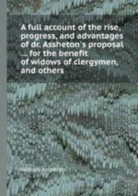A full account of the rise, progress, and advantages of dr. Assheton`s proposal ... for the benefit of widows of clergymen, and others