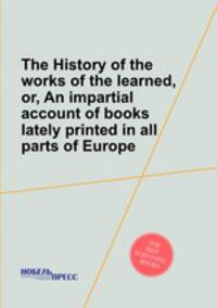 The History of the works of the learned, or, An impartial account of books lately printed in all parts of Europe