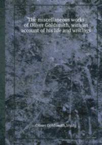 The miscellaneous works of Oliver Goldsmith, with an account of his life and writings