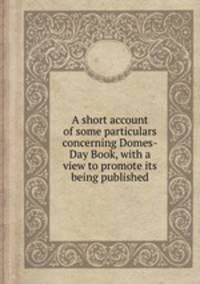 A short account of some particulars concerning Domes-Day Book, with a view to promote its being published
