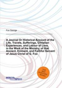 A Journal Or Historical Account of the Life, Travels, Sufferings, Christian Experiences, and Labour of Love, in the Work of the Ministry, of that Ancient, Eminent, and Faithful Servant of Jesus Christ of G. Fox