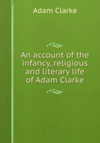 An account of the infancy, religious and literary life of Adam Clarke