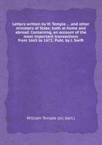 Letters written by W. Temple ... and other ministers of State; both at home and abroad. Containing, an account of the most important transactions from 1665 to 1672. Publ. by J. Swift