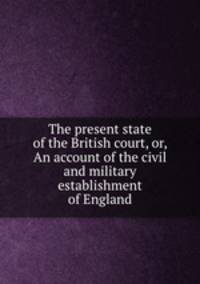 The present state of the British court, or, An account of the civil and military establishment of England