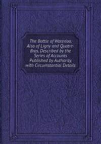 The Battle of Waterloo, Also of Ligny and Quatre-Bras, Described by the Series of Accounts Published by Authority, with Circumstantial Details
