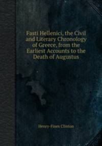Fasti Hellenici, the Civil and Literary Chronology of Greece, from the Earliest Accounts to the Death of Augustus
