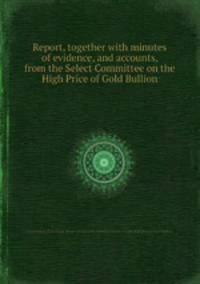 Report, together with minutes of evidence, and accounts, from the Select Committee on the High Price of Gold Bullion