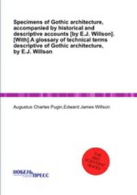 Specimens of Gothic architecture, accompanied by historical and descriptive accounts [by E.J. Willson]. [With] A glossary of technical terms descriptive of Gothic architecture, by E.J. Willson