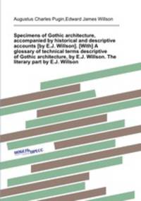 Specimens of Gothic architecture, accompanied by historical and descriptive accounts [by E.J. Willson]. [With] A glossary of technical terms descriptive of Gothic architecture, by E.J. Willson. The literary part by E.J. Willson