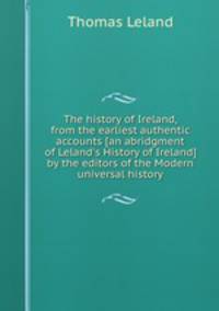 The history of Ireland, from the earliest authentic accounts [an abridgment of Leland`s History of Ireland] by the editors of the Modern universal history