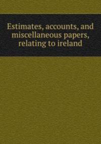 Estimates, accounts, and miscellaneous papers, relating to ireland