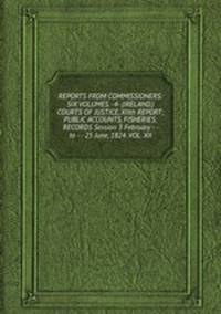 REPORTS FROM COMMISSIONERS: SIX VOLUMES. -4- (IRELAND.) COURTS OF JUSTICE, XIIth REPORT; PUBLIC ACCOUNTS, FISHERIES; RECORDS Session 3 February - - to - - 25 June, 1824. VOL. XII.