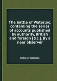 The battle of Waterloo, containing the series of accounts published by authority, British and foreign [&c.]. By a near observer