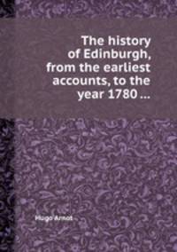 The history of Edinburgh, from the earliest accounts, to the year 1780 ...