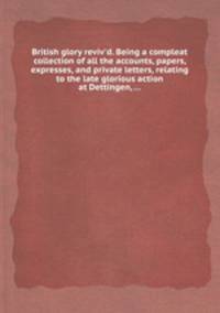 British glory reviv`d. Being a compleat collection of all the accounts, papers, expresses, and private letters, relating to the late glorious action at Dettingen, ...