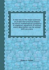 A new key to the exact sciences, or, A new and practical theory by which mathematical problems or algebraic equations of almost every description can be solved with accuracy