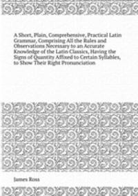 A Short, Plain, Comprehensive, Practical Latin Grammar, Comprising All the Rules and Observations Necessary to an Accurate Knowledge of the Latin Classics, Having the Signs of Quantity Affixed to Certain Syllables, to Show Their Right Pronunciation