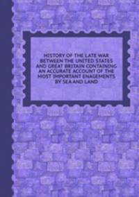 HISTORY OF THE LATE WAR BETWEEN THE UNITED STATES AND GREAT BRITAIN CONTAINING AN ACCURATE ACCOUNT OF THE MOST IMPORTANT ENAGEMENTS BY SEA AND LAND