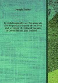 British biography; or, An accurate and impartial account of the lives and writings of eminent persons in Great Britain and Ireland ....