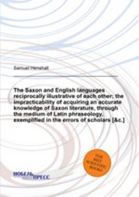 The Saxon and English languages reciprocally illustrative of each other; the impracticability of acquiring an accurate knowledge of Saxon literature, through the medium of Latin phraseology, exemplified in the errors of scholars [&c.].