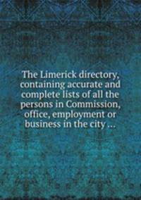 The Limerick directory, containing accurate and complete lists of all the persons in Commission, office, employment or business in the city ...