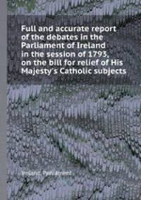 Full and accurate report of the debates in the Parliament of Ireland in the session of 1793, on the bill for relief of His Majesty`s Catholic subjects