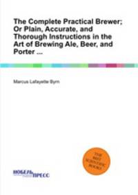 The Complete Practical Brewer; Or Plain, Accurate, and Thorough Instructions in the Art of Brewing Ale, Beer, and Porter ...