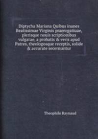 Diptycha Mariana Quibus inanes Beatissimae Virginis praerogatiuae, plerisque nouis scriptionibus vulgatae, a probatis & veris apud Patres, theologosque receptis, solide & accurate secernuntur