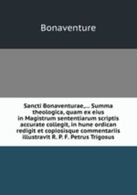 Sancti Bonaventurae,... Summa theologica, quam ex eius in Magistrum sententiarum scriptis accurate collegit, in hune ordican redigit et copiosisque commentariis illustravit R. P. F. Petrus Trigosus