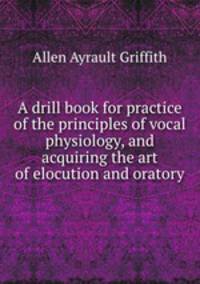 A drill book for practice of the principles of vocal physiology, and acquiring the art of elocution and oratory