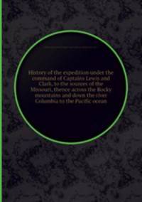 History of the expedition under the command of Captains Lewis and Clark, to the sources of the Missouri, thence across the Rocky mountains and down the river Columbia to the Pacific ocean