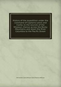 History of the expedition under the command of Captains Lewis and Clarke, to the sources of the Missouri, thence across the Rocky Mountains and down the River Columbia to the Pacific Ocean