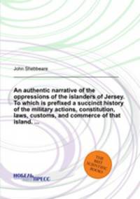 An authentic narrative of the oppressions of the islanders of Jersey. To which is prefixed a succinct history of the military actions, constitution, laws, customs, and commerce of that island. ...