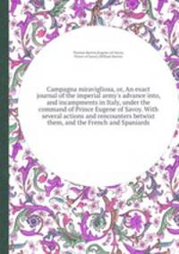 Campagna miravigliosa, or, An exact journal of the imperial army`s advance into, and incampments in Italy, under the command of Prince Eugene of Savoy. With several actions and rencounters betwixt them, and the French and Spaniards
