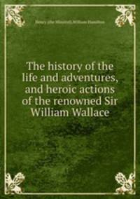 The history of the life and adventures, and heroic actions of the renowned Sir William Wallace