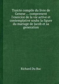 Traicte compile du livre de Genese ... comprenent l`exercice de la vie active et contemplative soubz la figure du mariage de Jacob et sa generation