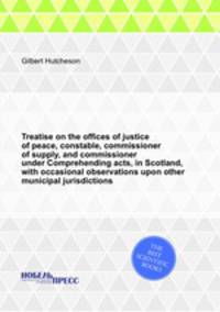 Treatise on the offices of justice of peace, constable, commissioner of supply, and commissioner under Comprehending acts, in Scotland, with occasional observations upon other municipal jurisdictions