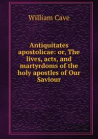 Antiquitates apostolicae: or, The lives, acts, and martyrdoms of the holy apostles of Our Saviour