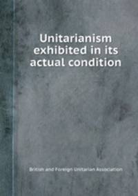 Unitarianism exhibited in its actual condition