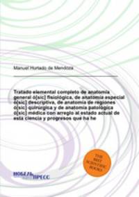 Tratado elemental completo de anatoma general [sic] fisiolgica, de anatoma especial [sic] descriptiva, de anatoma de regiones [sic] quirrgica y de anatoma patolgica [sic] mdica con arreglo al estado actual de esta ciencia y progresos que ha he