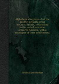 Alphabetical register of all the authors actually living in Great-Britain, Ireland and in the united provinces of North-America, with a catalogue of their publications