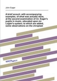 A brief acount, with accompanying examples, of what was actually done, at the second examination of mr. Eager`s pupils in music, educated upon mr. Logier`s system; to which are added, some observations on the chroplast