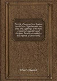 The life of our Lord and Saviour Jesus Christ. Together with the lives and sufferings of his holy evangelists, apostles, and disciples. To which is added, a full defence of Christianity