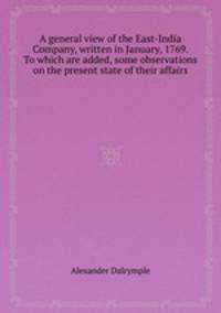 A general view of the East-India Company, written in January, 1769. To which are added, some observations on the present state of their affairs