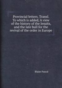 Provincial letters. Transl. To which is added, A view of the history of the Jesuits, and the late bull for the revival of the order in Europe
