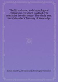 The little classic, and chronological companion. To which is added, The miniature law dictionary. The whole extr. from Maunder`s Treasury of knowledge