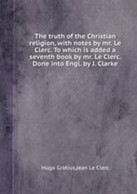 The truth of the Christian religion, with notes by mr. Le Clerc. To which is added a seventh book by mr. Le Clerc. Done into Engl. by J. Clarke