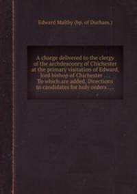 A charge delivered to the clergy of the archdeaconry of Chichester at the primary visitation of Edward, lord bishop of Chichester .... To which are added, Directions to candidates for holy orders ....